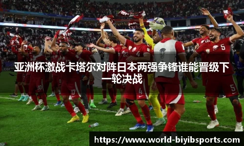 亚洲杯激战卡塔尔对阵日本两强争锋谁能晋级下一轮决战
